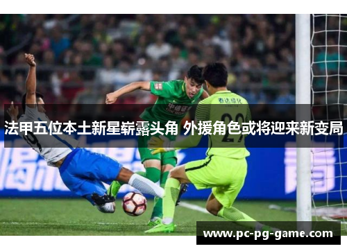 法甲五位本土新星崭露头角 外援角色或将迎来新变局