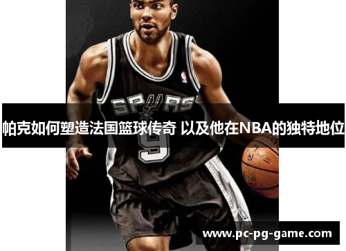 帕克如何塑造法国篮球传奇 以及他在NBA的独特地位