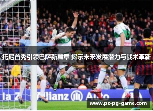 托尼首秀引领巴萨新篇章 揭示未来发展潜力与战术革新