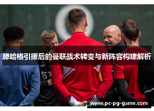 滕哈格引援后的曼联战术转变与新阵容构建解析