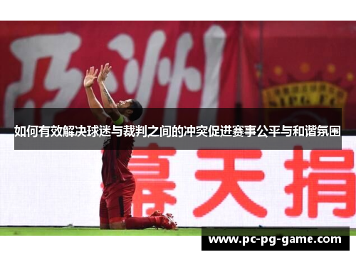 如何有效解决球迷与裁判之间的冲突促进赛事公平与和谐氛围