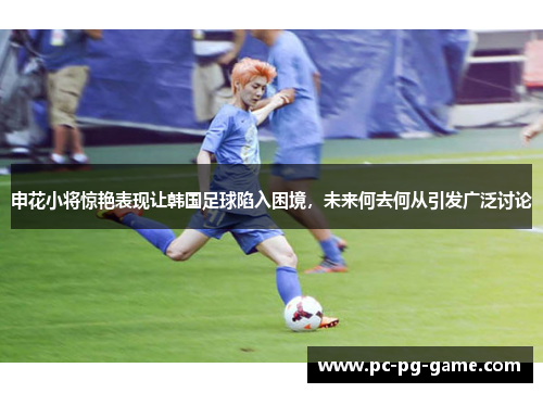 申花小将惊艳表现让韩国足球陷入困境，未来何去何从引发广泛讨论