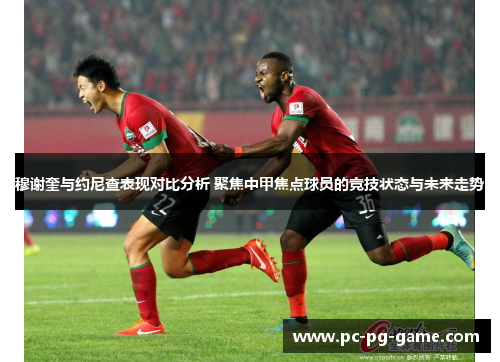 穆谢奎与约尼查表现对比分析 聚焦中甲焦点球员的竞技状态与未来走势