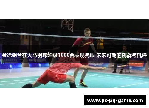 金徐组合在大马羽球超级1000赛表现亮眼 未来可期的挑战与机遇