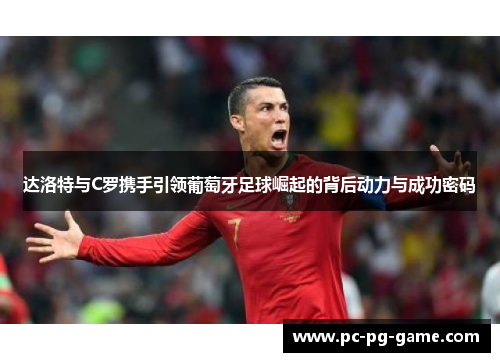 达洛特与C罗携手引领葡萄牙足球崛起的背后动力与成功密码