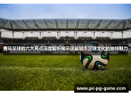 青岛足球的六大亮点深度解析揭示这座城市足球文化的独特魅力