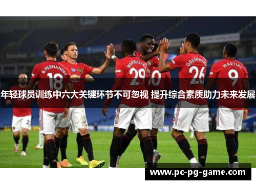 年轻球员训练中六大关键环节不可忽视 提升综合素质助力未来发展