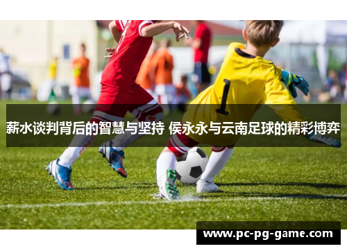 薪水谈判背后的智慧与坚持 侯永永与云南足球的精彩博弈