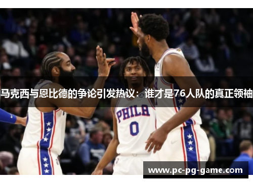 马克西与恩比德的争论引发热议：谁才是76人队的真正领袖